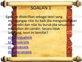 SOALAN 1
Egoisme ditakrifkan sebagai teori yang
 menggangap nilai itu baik jika menguntungkan
 diri sendiri dan nilai itu buruk jika sesuatu itu
 merugikan diri sendiri. Secara tidak
 langsung, teori ini bersifat?
 a) Individualistik
 b) Demokratik
 c) Autokratik
 d) materialisktik
 