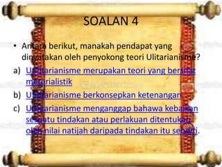 SOALAN 4
• Antara berikut, manakah pendapat yang
  dinyatakan oleh penyokong teori Ulitarianisme?
a) Utilitarianisme merupakan teori yang bersifat
   meterialistik
b) Utilitarianisme berkonsepkan ketenangan
c) Utilitarianisme menganggap bahawa kebaikan
   sesuatu tindakan atau perlakuan ditentukan
   oleh nilai natijah daripada tindakan itu sendiri.
 