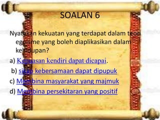 SOALAN 6
Nyatakan kekuatan yang terdapat dalam teori
   egoisme yang boleh diaplikasikan dalam
   kehidupan?
a) Kepuasan kendiri dapat dicapai.
 b) sikap kebersamaan dapat dipupuk
c) Membina masyarakat yang majmuk
d) Membina persekitaran yang positif
 