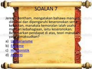 SOALAN 7
Jeremy Bentham, mengatakan bahawa manusia
  dikuasai dan dipengaruhi keseronokan serta
  kesakitan, manakala kemoralan ialah usaha
  mencari kebahagiaan, iaitu keseronokan.
  Berdasarkan pendapat di atas, teori manakah
  yang dimaksudkan?
a) Utilitariansme
b) Egoisme
c) Hendonistik
d) Autoriti
 