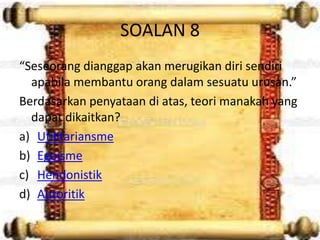 SOALAN 8
“Seseorang dianggap akan merugikan diri sendiri
  apabila membantu orang dalam sesuatu urusan.”
Berdasarkan penyataan di atas, teori manakah yang
  dapat dikaitkan?
a) Utilitariansme
b) Egoisme
c) Hendonistik
d) Autoritik
 