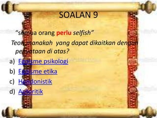 SOALAN 9
  “semua orang perlu selfish”
 Teori manakah yang dapat dikaitkan dengan
  penyataan di atas?
a) Egoisme psikologi
b) Egoisme etika
c) Hendonistik
d) Autoritik
 