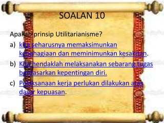 SOALAN 10
Apakah prinsip Utilitarianisme?
a) kita seharusnya memaksimunkan
   kebahagiaan dan meminimunkan kesakitan.
b) Kita hendaklah melaksanakan sebarang tugas
   berdasarkan kepentingan diri.
c) Pelaksanaan kerja perlukan dilakukan atas
   dasar kepuasan.
 