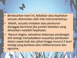 • Berdasarkan teori ini, kebaikan atau kejahatan
  sesuatu ditentukan oleh nilai instrumentalnya.
• Malah, sesuatu tindakan atau peraturan
  dianggap bermoral jika jumlah kebaikan yang
  dihasilkan melebihi kejahatan.
• Namun begitu, kehadiran beberapa pandangan
  ahli teologi menyebabkan wujudnya perbezaan
  dalam aspek baik dan jahat hingga muncul 2 teori
  teologi yang berbeza iaitu Utilitarianisme dan
  egoisme.
 
