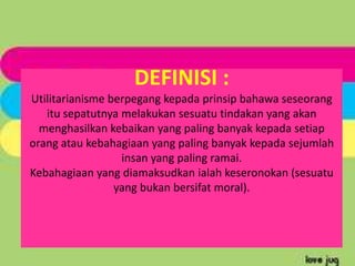 DEFINISI :
Utilitarianisme berpegang kepada prinsip bahawa seseorang
   itu sepatutnya melakukan sesuatu tindakan yang akan
  menghasilkan kebaikan yang paling banyak kepada setiap
orang atau kebahagiaan yang paling banyak kepada sejumlah
                  insan yang paling ramai.
Kebahagiaan yang diamaksudkan ialah keseronokan (sesuatu
                 yang bukan bersifat moral).
 