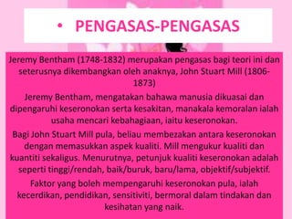 • PENGASAS-PENGASAS
Jeremy Bentham (1748-1832) merupakan pengasas bagi teori ini dan
   seterusnya dikembangkan oleh anaknya, John Stuart Mill (1806-
                                 1873)
    Jeremy Bentham, mengatakan bahawa manusia dikuasai dan
dipengaruhi keseronokan serta kesakitan, manakala kemoralan ialah
           usaha mencari kebahagiaan, iaitu keseronokan.
 Bagi John Stuart Mill pula, beliau membezakan antara keseronokan
    dengan memasukkan aspek kualiti. Mill mengukur kualiti dan
kuantiti sekaligus. Menurutnya, petunjuk kualiti keseronokan adalah
  seperti tinggi/rendah, baik/buruk, baru/lama, objektif/subjektif.
      Faktor yang boleh mempengaruhi keseronokan pula, ialah
  kecerdikan, pendidikan, sensitiviti, bermoral dalam tindakan dan
                         kesihatan yang naik.
 