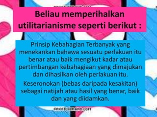 Beliau memperihalkan
utilitarianisme seperti berikut :
    Prinsip Kebahagian Terbanyak yang
menekankan bahawa sesuatu perlakuan itu
   benar atau baik mengikut kadar atau
pertimbangan kebahagiaan yang dimajukan
     dan dihasilkan oleh perlakuan itu.
  Keseronokan (bebas daripada kesakitan)
 sebagai natijah atau hasil yang benar, baik
            dan yang diidamkan.
 