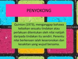 PENYOKONG

Quinton (1973), menganggap bahawa
    kebaikan sesuatu tindakan atau
perlakuan ditentukan oleh nilai natijah
daripada tindakan itu sendiri. Penentu
nilai berkenaan ialah keseronokan dan
    kesakitan yang wujud bersama.
 