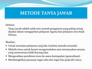 Definisi:
Tanya jawab adalah salah satu metode pengajaran yang paling sering
dipakai dalam mengajarkan pelajaran Agama dan pelajaran non eksak
lainnya.
Manfaat :
 Untuk meninjau pelajaran yang lalu (melalui metode ceramah).
 Melatih siswa untuk berani mengemukakan atau menanyakan sesuatu
yang menurutnya tidak/kurang jelas.
 Mengarahkan pemikiran siswa ke suatu kesimpulan (generalisasi).
 Membangkitkan perasaan ingin tahu dan ingin bisa pada diri siswa.
METODE TANYA JAWAB
 