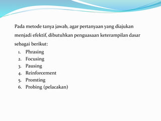 Pada metode tanya jawab, agar pertanyaan yang diajukan
menjadi efektif, dibutuhkan penguasaan keterampilan dasar
sebagai berikut:
1. Phrasing
2. Focusing
3. Pausing
4. Reinforcement
5. Promting
6. Probing (pelacakan)
 