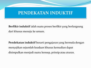 Berfikir induktif ialah suatu proses berfikir yang berlangsung
dari khusus menuju ke umum.
Pendekatan induktif berarti pengajaran yang bermula dengan
menyajikan sejumlah keadaan khusus kemudian dapat
disimpulkan menjadi suatu konsep, prinsip atau aturan.
PENDEKATAN INDUKTIF
 
