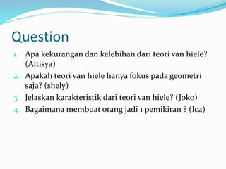 Question
1. Apa kekurangan dan kelebihan dari teori van hiele?
(Altisya)
2. Apakah teori van hiele hanya fokus pada geometri
saja? (shely)
3. Jelaskan karakteristik dari teori van hiele? (Joko)
4. Bagaimana membuat orang jadi 1 pemikiran ? (Ica)
 