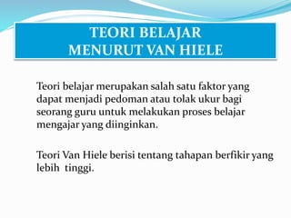 TEORI BELAJAR
MENURUT VAN HIELE
Teori belajar merupakan salah satu faktor yang
dapat menjadi pedoman atau tolak ukur bagi
seorang guru untuk melakukan proses belajar
mengajar yang diinginkan.
Teori Van Hiele berisi tentang tahapan berfikir yang
lebih tinggi.
 
