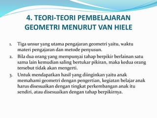4. TEORI-TEORI PEMBELAJARAN
GEOMETRI MENURUT VAN HIELE
1. Tiga unsur yang utama pengajaran geometri yaitu, waktu
materi pengajaran dan metode penyusun.
2. Bila dua orang yang mempunyai tahap berpikir berlainan satu
sama lain kemudian saling bertukar pikiran, maka kedua orang
tersebut tidak akan mengerti.
3. Untuk mendapatkan hasil yang diinginkan yaitu anak
memahami geometri dengan pengertian, kegiatan belajar anak
harus disesuaikan dengan tingkat perkembangan anak itu
sendiri, atau disesuaikan dengan tahap berpikirnya.
 