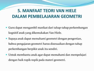 5. MANFAAT TEORI VAN HIELE
DALAM PEMBELAJARAN GEOMETRI
 Guru dapat mengambil manfaat dari tahap-tahap perkembangan
kognitif anak yang dikemukakan Van Hiele.
 Supaya anak dapat memahami geometri dengan pengertian,
bahwa pengajaran geometri harus disesuaikan dengan tahap
perkembangan berpikir anak itu sendiri.
 Untuk membantu anak agar dapat memahami dan mempelajari
dengan baik topik-topik pada materi geometri.
 