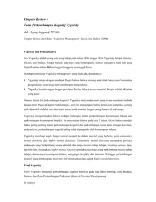 Chapter Review :
Teori Perkembangan Kognitif Vygotsky
oleh : Agung Anggoro (1707160)
Chapter Review dari Buku “Cognitive Development” karya Lisa Oakley (2004)
Vygotsky dan Pemikirannya
Lev Vygotsky adalah orang usia yang hidup pada tahun 1896 hingga 1934. Vygotsky belajar literatur,
hukum, dan budaya. Sangat banyak karyanya yang berpengaruh, namun sayangnya tidak ada yang
dipublikasikan dalam Bahasa Inggris hingga ia meninggal dunia.
Beberapa pemikiran Vygotsky terhadap teori yang telah ada, diantaranya :
 Vygotsky setuju dengan pendapat Piaget bahwa bahwa seorang anak tidak hanya pasif menerima
pengetahuan, tetapi juga aktif membangun pengetahuan.
 Vigotsky berseberangan dengan pendapat Pavlov bahwa secara esensial, belajar adalah aktivitas
yang pasif.
Namun, dalam hal perkembangan kognitif, Vygotsky menyatakan teori yang secara mendasar berbeda
dengan teori Piaget (Chapter Sebelumnya), teori ini mengatakan bahwa pemikiran kompleks seorang
anak diperoleh melalui interaksi sosial antara anak tersebut dengan orang dewasa di sekitarnya.
Vygotsky mengemukakan bahwa terdapat hubungan antara perkembangan kemampuan bahasa dan
perkembangan kemampuan berpikir. Ia menyatakan bahwa pada usia 2 tahun, faktor bahasa menjadi
faktor paling penting dalam perkembangan kognitif dan perkembangan sosial anak. Dengan kata lain,
pada usia ini, perkembangan kognitif paling tidak dipengaruhi oleh kemampuan bahasa.
Vygotsky membagi aspek fungsi mental menjadi ke dalam dua hal yang berbeda, yaitu elementary
mental functions dan higher mental functions. Elementary mental functions merupakan perilaku
psikologis yang berkembang secara alamiah dan tanpa melalui tahap belajar, misalnya sensasi, rasa,
dan lain-lain. Sedangkan, higher mental functions perilaku psikologis yang berkembang melalui tahap
belajar, diantaranya kemampuan bahasa, mengingat, berpikir, dan lain-lain. Sehingga, perkembangan
kognitif yang dibahas pada teori-teori ini menekankan pada aspek higher mental functions.
Teori Vygotsky
Teori Vygotsky mengenai perkembangan kognitif berfokus pada tiga faktor penting, yaitu Budaya,
Bahasa, dan Zona Perkembangan Proksimal (Zone of Proximal Development).
1) Budaya
 