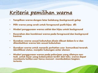 Kriteria pemilihan warna
• Tampilkan warna dengan latar belakang (background) gelap
• Pilih warna yang cerah untuk foreground (putih,hijau dll)
• Hindari penggunaan warna coklat dan hijau untuk background
• Kecerahan dan kombinasi warna pada foreground dan background
kontras
• Gunakan warna sesuai kebutuhan,disain dibuat dalam b/w dan
ditambahkan warna lain sesuai kebutuhan
• Gunakan warna untuk menarik perhatian user, komunikasi terarah,
identifikasi status, menjalin hubungan antar elemen
• Hindari penggunaan warna pada pekerjaan yang sifatnya non-
task, untuk layar yang kebanyakan terdiri dari teks, warna dapat
membantu ketika user harus mencari /membedakan bagian2
tertentu
 