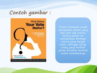 Contoh gambar :
Poater disampin sudah
merupakan poster yang
baik dari segi warna,
karena poster itu
memadukan berbagai
warna yang sangat
padu, sehingga setiap
orang yang melihat
poster tersebut tertarik
untuk membacanya
 