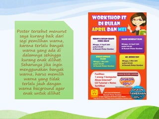 Poster tersebut menurut
saya kurang baik dari
segi pemilihan warna,
karena terlalu banyak
warna yang ada di
dalamnya sehingga
kurang enak dilihat.
Seharunya jika ingin
menggunakan banyak
warna, harus memilih
warna yang tidak
terlalu jauh dengan
warna bacground agar
enak untuk dilihat
 
