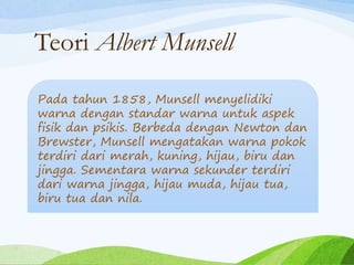 Teori Albert Munsell
Pada tahun 1858, Munsell menyelidiki
warna dengan standar warna untuk aspek
fisik dan psikis. Berbeda dengan Newton dan
Brewster, Munsell mengatakan warna pokok
terdiri dari merah, kuning, hijau, biru dan
jingga. Sementara warna sekunder terdiri
dari warna jingga, hijau muda, hijau tua,
biru tua dan nila.
 