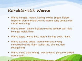 Karakteristik Warna
• Warna hangat : merah, kuning, coklat, jingga. Dalam
lingkaran warna terletak warna-warna yang berada dari
merah ke kuning.
• Warna sejuk : dalam lingkaran warna terletak dari hijau
ke ungu melalui biru.
• Warna tegas :warna biru, merah, kuning, putih, hitam.
• Warna tua atau gelap : warna-warna tua yang
mendekati warna hitam (coklat tua, biru tua, dan
sebagainya)
• Warna muda atau terang : warna-warna yang mendekati
warna putih.
 