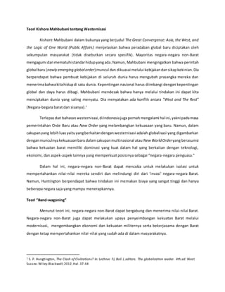 Teori Kishore Mahbubani tentang Westernisasi
Kishore Mahbubani dalam bukunya yang berjudul The Great Convergence: Asia, the West, and
the Logic of One World (Public Affairs) menjelaskan bahwa peradaban global baru diciptakan oleh
sekumpulan masyarakat (tidak disebutkan secara spesifik). Mayoritas negara-negara non-Barat
mengagumi danmematuhi standarhidupyangada.Namun, Mahbubani mengingatkan bahwa perintah
global baru(newly emerging globalorder) muncul dan dikuasai melalui kebijakandansikapkekinian.Dia
berpendapat bahwa pembuat kebijakan di seluruh dunia harus mengubah prasangka mereka dan
menerimabahwakitahidupdi satu dunia. Kepentingan nasional harus diimbangi dengan kepentingan
global dan daya harus dibagi. Mahbubani mendesak bahwa hanya melalui tindakan ini dapat kita
menciptakan dunia yang saling menyatu. Dia menyatakan ada konflik antara “West and The Rest”
(Negara-begara barat dan sisanya).1
Terlepasdari bahasanwesternisasi,di Indonesiajugapernahmengalami hal ini,yakni padamasa
pemerintahan Orde Baru atau New Order yang melambangkan kekuasaan yang baru. Namun, dalam
cakupanyang lebihluasyaituyangberkaitandenganwesternisasi adalah globalisasi yang digambarkan
denganmunculnyakekuasaanbarudalamcakupanmultinasional atau New World Orderyang berasumsi
bahwa kekuatan barat memiliki dominasi yang kuat dalam hal yang berkaitan dengan teknologi,
ekonomi, dan aspek-aspek lainnya yang memperkuat posisinya sebagai “negara-negara penguasa.”
Dalam hal ini, negara-negara non-Barat dapat mencoba untuk melakukan isolasi untuk
mempertahankan nilai-nilai mereka sendiri dan melindungi diri dari ‘invasi’ negara-negara Barat.
Namun, Huntington berpendapat bahwa tindakan ini memakan biaya yang sangat tinggi dan hanya
beberapa negara saja yang mampu menerapkannya.
Teori “Band-wagoning”
Menurut teori ini, negara-negara non-Barat dapat bergabung dan menerima nilai-nilai Barat.
Negara-negara non-Barat juga dapat melakukan upaya penyeimbangan kekuatan Barat melalui
modernisasi, mengembangkan ekonomi dan kekuatan militernya serta bekerjasama dengan Barat
dengan tetap mempertahankan nilai-nilai yang sudah ada di dalam masyarakatnya.
1 S. P. Hungtington, The Clash of Civilzations? In: Lechner FJ, Boli J, editors. The globalization reader. 4th ed. West
Sussex: Wiley-Blackwell;2012, Hal.37-44
 