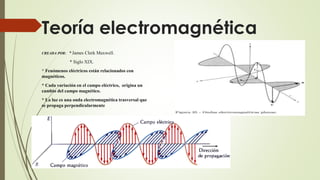 Teoría electromagnética
CREADA POR: * James Clerk Maxwell.
* Siglo XIX.
* Fenómenos eléctricos están relacionados con
magnéticos.
* Cada variación en el campo eléctrico, origina un
cambio del campo magnético.
* La luz es una onda electromagnética trasversal que
se propaga perpendicularmente
 