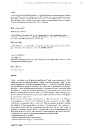 La vallée du Zat : un pays d’accueil touristique émergeant dans l’arrière-pays montagneux (...) 10
Téoros, 24-1 | 2005
Notes
1  En dehors de l’Association des amis du Zat, il existe dans la vallée d’autres associations qui se donnent
pour objectif de promouvoir le tourisme dans la vallée ; mais leur action demeure relativement modeste.
Il s’agit des associations de Sidi El Wafi, la  section locale des Maisons d’Hôtes du Sud et de Tawada.
Deux promoteurs privés de Marrakech viennent d’aménager des maisons d’hôte rurales aux douars de
Timzellit et d’Ighalen à proximité du centre d’Arbia Tighdouine.
Pour citer cet article
Référence électronique
Ahmed Bellaoui, « La vallée du Zat : un pays d’accueil touristique émergeant dans l’arrière-pays
montagneux de Marrakech », Téoros [En ligne], 24-1 | 2005, mis en ligne le 01 octobre 2011, consulté
le 15 février 2014. URL : http://teoros.revues.org/1493
Référence papier
Ahmed Bellaoui, « La vallée du Zat : un pays d’accueil touristique émergeant dans l’arrière-
pays montagneux de Marrakech », Téoros, 24-1 | 2005, p.42-47.
À propos de l’auteur
Ahmed Bellaoui
Enseignant-chercheur Université Cadi Ayyad, responsable du cours « Géographie du tourisme », École
doctorale internationale du Tourisme
Droits d’auteur
Tous droits réservés
Résumé
 
Située à moins d’une heure de la ville rose de Marrakech, sur la route de Ouarzazate, la vallée
du Zat, comparée à celles de l’Ourika, du Rherhaîa et du Nfis, commence à peine à se faire
connaître des touristes aussi bien marocains qu’étrangers. La vallée du Zat ne semble pas avoir
intéressé les éditeurs des guides touristiques et, à travers eux, les professionnels du tourisme.
Pourtant, à l’instar des autres vallées, la vallée du Zat possède un nombre important d’atouts
susceptibles d’en faire une destination touristique tout aussi attractive que l’Ourika ou le
Rherhaîa, par exemple. Quels sont ces atouts ? Quel sont les impacts à la fois sur les pratiques,
les flux et les infrastructures touristiques en place ? Et comment la vallée du Zat réagit-elle
à sa récente mise en tourisme ?
Le tourisme, tel qu’il est pratiqué aujourd’hui dans les vallées dites touristiques de l’Ourika et
d’Asni, rapporte peu. Loin donc de servir de facteur de développement pour les vallées du Haut
Atlas, le tourisme est en train de les « vider » des éléments les plus actifs de leurs habitants
par le biais de l’émigration en ville, soit carrément à l’étranger, pour les plus « chanceux »
d’entre eux. C’est donc à la fois pour en limiter les effets pervers de tout genre et pour en
améliorer les retombées positives tant sur les conditions de vie des populations locales que sur
l’environnement de ces vallées, que le tourisme en zone de montagne doit, à notre avis, être :
- un tourisme doux et discret, autrement dit un tourisme de petits groupes.
- un tourisme solidaire et équitable.
- un tourisme respectueux de l’environnement.
- un tourisme fortement intégré à l’économie locale.
 