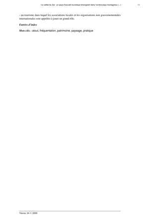 La vallée du Zat : un pays d’accueil touristique émergeant dans l’arrière-pays montagneux (...) 11
Téoros, 24-1 | 2005
- un tourisme dans lequel les associations locales et les organisations non gouvernementales
internationales sont appelées à jouer un grand rôle.
Entrées d’index
Mots-clés : atout, fréquentation, patrimoine, paysage, pratique
 