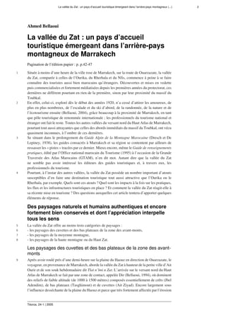 La vallée du Zat : un pays d’accueil touristique émergeant dans l’arrière-pays montagneux (...) 2
Téoros, 24-1 | 2005
Ahmed Bellaoui
La vallée du Zat : un pays d’accueil
touristique émergeant dans l’arrière-pays
montagneux de Marrakech
Pagination de l’édition papier : p. p.42-47
1 Située à moins d’une heure de la ville rose de Marrakech, sur la route de Ouarzazate, la vallée
du Zat, comparée à celles de l’Ourika, du Rherhaîa et du Nfis, commence à peine à se faire
connaître des touristes aussi bien marocains qu’étrangers. Découvertes et mises en vedette
puis commercialisées et fortement médiatisées depuis les premières années du protectorat, ces
dernières ne diffèrent pourtant en rien de la première, sinon par leur proximité du massif du
Toubkal.
2 En effet, celui-ci, exploré dès le début des années 1920, n’a cessé d’attirer les amoureux, de
plus en plus nombreux, de l’escalade et du ski d’abord, de la randonnée, de la nature et de
l’écotourisme ensuite (Bellaoui, 2004), grâce beaucoup à la proximité de Marrakech, en tant
que pôle touristique de renommée internationale ; les professionnels du tourisme national et
étranger ont fait le reste. Toutes les autres vallées du versant nord du Haut Atlas de Marrakech,
pourtant tout aussi attrayantes que celles des abords immédiats du massif du Toubkal, ont vécu
quasiment inconnues, à l’ombre de ces dernières.
3 Se situant dans le prolongement du Guide Alpin de la Montagne Marocaine (Dresch et De
Lepiney, 1938), les guides consacrés à Marrakech et sa région se contentent par ailleurs de
ressasser les « pistes » tracées par ce dernier. Mieux encore, même le Guide de renseignements
pratiques, édité par l’Office national marocain du Tourisme (1995) à l’occasion de la Grande
Traversée des Atlas Marocains (GTAM), n’en dit mot. Autant dire que la vallée du Zat
ne semble pas avoir intéressé les éditeurs des guides touristiques et, à travers eux, les
professionnels du tourisme.
4 Pourtant, à l’instar des autres vallées, la vallée du Zat possède un nombre important d’atouts
susceptibles d’en faire une destination touristique tout aussi attractive que l’Ourika ou le
Rherhaîa, par exemple. Quels sont ces atouts ? Quel sont les impacts à la fois sur les pratiques,
les flux et les infrastructures touristiques en place ? Et comment la vallée du Zat réagit-elle à
sa récente mise en tourisme ? Des questions auxquelles cet article tentera d’apporter quelques
éléments de réponse.
Des paysages naturels et humains authentiques et encore
fortement bien conservés et dont l’appréciation interpelle
tous les sens
5 La vallée du Zat offre au moins trois catégories de paysages :
6 - les paysages des cuvettes et des bas plateaux de la zone des avant-monts,
7 - les paysages de la moyenne montagne,
8 - les paysages de la haute montagne ou du Haut Zat.
Les paysages des cuvettes et des bas plateaux de la zone des avant-
monts
9 Après avoir roulé prés d’une demi-heure sur la plaine du Haouz en direction de Ouarzazate, le
voyageur, en provenance de Marrakech, aborde la vallée du Zat à hauteur de la petite ville d’Ait
Ourir et de son souk hebdomadaire dit Tlat n’lmi n Zat. L’arrivée sur le versant nord du Haut
Atlas de Marrakech se fait par une zone de contact, appelée Dir (Bellaoui, 1994), où dominent
des reliefs de faible altitude (de 1000 à 1500 mètres) composés essentiellement de crêts (Jbel
Adendim), de bas plateaux (Tasghimout) et de cuvettes (Ait Ziyad). Encore largement sous
l’influence desséchante de la plaine du Haouz et parce que très fortement affectée par l’érosion
 
