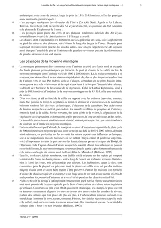 La vallée du Zat : un pays d’accueil touristique émergeant dans l’arrière-pays montagneux (...) 3
Téoros, 24-1 | 2005
anthropique, cette zone de contact, large de près de 15 à 20 kilomètres, offre des paysages
assez contrastés, parmi lesquels :
10 - les paysages verdoyants des oliveraies de l’Imi n Zat (Ait Ourir, Agadir n Ait Lahcen,
Taferiat, Imi n Reg) et de la cuvette des Ait Ziyad d’un côté, les pineraies du Jbel Adendim
et le plateau de Tasghimout de l’autre ;
11 - les paysages jaune paille des crêts et des plateaux totalement déboisés des Ait Ziyad,
essentiellement voués à la céréaliculture et à l’élevage extensif.
12 Les douars, dont l’implantation est fortement liée à la présence de l’eau, soit s’agglomèrent
au pied des crêtes et des plateaux, soit s’étirent le long des berges de l’oued. Groupés pour
la plupart et relativement proches les uns des autres, ces villages rappellent ceux de la plaine
aussi bien par l’emploi du pisé et l’existence de grandes ouvertures que par la prédominance
de grandes demeures à un seul niveau.
Les paysages de la moyenne montagne
13 La montagne proprement dite commence avec l’arrivée au pied des flancs nord et escarpés
des hauts plateaux permo-triasiques qui forment, de part et d’autre de la vallée du Zat, la
moyenne montagne dont l’altitude varie de 1500 à 2500 mètres. Là, la vallée commence à se
resserrer pour donner lieu à un encaissement qui devient de plus en plus important en direction
de l’amont, vers le sud. Par endroit, celle-ci s’élargit, cependant en de petits bassins intra-
montagneux aux sols relativement riches qui accrochent à la fois par l’intensité des cultures,
la densité de l’habitat et la luxuriance de la végétation. Celui de Larbaa Tighdouine, situé à
près de 10 kilomètres à l’intérieur de la moyenne montagne sur la RP 31d, offre une multitude
de coloris.
14 D’un vert franc et vif au fond de la vallée en rapport avec les cultures (verveine, tomates,
maïs, blé, pomme de terre), la végétation se ternit en altitude et s’uniformise en de nombreux
buissons sombres faits de cistes, de lentisques, d’oléastres et de caroubiers. Des taches roses
de lauriers auxquelles se mêlent, par endroit, les massifs verdâtres de peupliers et d’oliviers,
ornent le fond de la vallée. Sur les versants, des deux côtés de la rivière, la dégradation de la
végétation laisse apparaître les formations argilo-gréseuses, le long des ruisseaux et des ravins.
Le sens de la vue se trouve ainsi fortement stimulé, surtout par temps clair, par cette abondance
de couleurs dès l’entrée en moyenne montagne.
15 Fortement influencée par l’altitude, la zone peut recevoir d’importantes quantités de pluie (près
de 500 millimètres en moyenne par an), voire de neige au-delà de 1800 à 2000 mètres, donnant
ainsi naissance, en particulier sur les versants les mieux exposés aux influences océaniques,
soit à de magnifiques massifs forestiers où se mêlent thuya, chêne et genévrier oxycèdre,
soit à d’importants terrains de parcours sur les hauts plateaux permo-triasiques du Tissiyi, de
l’Iferwane et du Yagour. Autant d’atouts auxquels la société chleuh haut atlasique ne pouvait
rester indifférente, la moyenne montagne se trouvant être la partie la plus fortement humanisée
et la mieux aménagée du versant nord du Haut Atlas de Marrakech (Bellaoui, 1992).
16 En effet, les douars, ici très nombreux, sont établis soit à mi-pente sur les replats qui rompent
la raideur des flancs des hauts plateaux, soit le long de l’oued sur les hautes terrasses fluviales,
bien à l’abri des crues, très dévastatrices par ailleurs. Les habitations, quant à elles, sont
construites, pour la plupart, en grès rose dont la pierre est taillée avec art par des maîtres-
maçons locaux dont le savoir-faire mérite d’être préservé. Partout les maisons sont formées
d’un rez-de-chaussée (qui sert d’étable) et d’un étage dont le toit sert à faire sécher les épis de
maïs pendant les journées d’automne et à se rafraîchir pendant les chaudes nuits d’été.
17 Nul n’est besoin de dire qu’à cet important enracinement par l’habitat répond une appropriation
tout aussi poussée de l’espace agricole par le biais d’un système de culture autant ingénieux
qu’efficace. Construits au prix d’un effort quasiment titanesque, les champs, le plus souvent
en terrasses savamment alignées les unes au-dessus des autres selon les courbes de niveau,
portent des cultures qui font place, de plus en plus, à l’arboriculture (oliviers surtout) et au
maraîchage (pommes de terre, navets, tomates). Partout, les céréales reculent (excepté le maïs
et le millet), sauf sur les versants les mieux arrosés où elles constituent, encore, l’essentiel des
cultures dites « bour » ou non irriguées (Bellaoui, 1990).
 