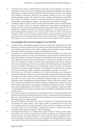 La vallée du Zat : un pays d’accueil touristique émergeant dans l’arrière-pays montagneux (...) 4
Téoros, 24-1 | 2005
18 L’importance de l’irrigué, surtout le long de l’oued Zat et sur les replats de mi-versant, se
traduit par l’existence d’une série d’aménagements hydrauliques inséparables des paysages
haut atlasiques : les targa (canaux d’irrigation), les tifarwin (bassins de retenue), et les ouggoug
(petits barrages de dérivation). Reliés soit aux ouggoug construits au fil de l’eau, soit aux
tifarwin aménagés au-dessus des villages, les targa, soulignés généralement par une double
haie d’arbres ou d’arbustes, vivifient les minuscules parcelles qui forment, par endroit, de
remarquables « petits périmètres irrigués », autre spécificité de la moyenne montagne.
19 Au-delà de Larbaa, la vallée se resserre de façon impressionnante. Large d’à peine quelques
dizaines de mètres, celle-ci est fortement dominée par le haut plateau permotriasique du
Yagour qui forme, par endroit, de gigantesques falaises de couleur rouge, comme chez les Ait
Ouagstit, par exemple. La présence de l’homme est réduite ici à sa moindre expression : à
peine l’aménagement de quelques prés le long de l’oued!!! Toute son action se trouve portée
en altitude, le plus souvent, le long des vallées affluentes du Zat qui donnent naissance à de
petits bassins de vie relativement importants tels ceux des fractions des Ait Tighdouine et des
Ait Ouagstit, sur la rive droite de l’oued, et des Ait Inzal de la montagne, sur la rive gauche.
Les paysages de la haute montagne ou du Haut Zat
20 La vallée, dont les eaux limpides regorgent de truites, se transforme surtout à partir du lieudit
Imirguen, en un étroit couloir dont le resserrement croît en direction du Haut Zat, donnant lieu
à de véritables gorges dont les parois abritent quelques singes migrateurs, comme à hauteur
des douars Taliwin et Tiniyiguen, accrochés au Jbel Meltsen, côté sud.
21 Le paysage est, ici, beaucoup plus austère que dans la moyenne montagne et les teintes sont
beaucoup plus atténuées. Le rouge-ocre des formations argilo-gréseuses est remplacé par les
teintes plus sombres des formations granitiques et rhyolitiques. Cette austérité, que ne rompt
que la blancheur immaculée de la neige hivernale, est accentuée par la raideur des versants
et par l’encaissement de la vallée. Les reliefs, beaucoup plus aigus et plus élevés, donnent à
cette zone un côté plus agressif et moins accueillant, mais fortement prisé par le bouquetin de
l’Atlas et le mouflon. Cette impression est d’autant plus forte que le granite et les rhyolites
résistent mieux à l’érosion et que les sommets, en s’imbriquant les uns dans les autres, obligent
à rester dans le fond de la vallée au milieu des saules pourpres, des joncs et des noyers.
22 Sur les deux rives de l’oued, la végétation est à la fois peu diversifiée, peu abondante et
largement dominée par le chêne vert et le genévrier thurifère avant de céder la place aux plantes
à coussinet sur les hauts sommets. Fortement affectée par la sécheresse des dernières années,
par la dent de la chèvre, mais aussi et surtout par la hache du berger et de la ménagère, la
végétation souffre scandaleusement de désertification. L’habitat, dans cette section de l’oued
Zat, se résout à éviter entièrement le fond de la vallée et à s’organiser à mi-versant à l’occasion
de la moindre rupture de pente. Très groupées, les habitations, disposées en escalier, s’ouvrent
toutes, telles de gigantesques nids d’abeilles, sur la rivière et possèdent à l’étage une tasdiht
(véranda) utilisée pour le séchage des cultures et pour se réchauffer au soleil pendant les froides
journées d’hiver.
23 Les matériaux utilisés ici sont la pierre et, secondairement, le pisé. À base essentiellement de
granite et de rhyolite particulièrement résistants, la pierre se prête moins bien à la taille que le
grès rose ; d’où l’austérité des constructions dont l’architecture est ici plus modeste et moins
bien soignée qu’en moyenne montagne.
24 Tout aussi différente, l’utilisation du sol, très rare d’ailleurs, est ici largement dominée par
des cultures et des arbres fruitiers : noyer, figuier, pêcher, iris, pommes de terre, maïs, orge
et, récemment, pommier. Façonnés quasiment à même la roche, les champs, sous forme de
minuscules terrasses d’un vert éclatant, s’organisent en escaliers en contrebas des douars,
accrochés au flanc sud des montagnes de l’Ikis et du Meltsen.
25 La modicité des cultures est, ici, compensée par la place réservée à l’élevage, surtout caprin,
qui bénéficie de l’existence de grands espaces collectifs de pâturage qui s’étendent jusqu’au
sommet des crêtes de la haute montagne et, au-delà, jusqu’au Yagour. L’importance de ces
parcours collectifs se justifie par l’existence, à cette altitude, d’une strate herbacée aux couleurs
et aux odeurs infinies, donnant lieu à des pâturages (Igdlane, sing. Agdal) qui font l’originalité
 