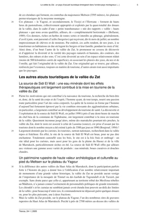 La vallée du Zat : un pays d’accueil touristique émergeant dans l’arrière-pays montagneux (...) 5
Téoros, 24-1 | 2005
de ces étendues qui forment, en contrebas du majestueux Meltsen (3595 mètres), les plateaux
permo-triasiques de la moyenne montagne.
26 Ces plateaux – le Yagour, et secondairement, le Tissiyi et l’Iferwane – forment de hauts
lieux de pastoralisme, collectivement appropriés et exploités par la quasi-totalité des douars
de la vallée, dans le cadre d’une « petite transhumance » née des rapports « vallée – hauts
plateaux » que nous avons qualifiée, ailleurs, de « complémentarité horizontale » (Bellaoui,
1989). Ces derniers, riches en herbes de toutes sortes et interdits au pâturage, généralement,
d’avril à juin, sont parsemés d’azibs (bergeries) qui reçoivent, dès le mois de juillet, un nombre
impressionnant de chèvres et de moutons. Par endroit, ces azibs tendent, de nos jours, à se
transformer en habitations en dur où logent les bergers et leur famille, pendant les mois d’été.
27 Ainsi donc, d’un bout l’autre de la vallée du Zat, le promeneur ne cessera de découvrir
et d’apprécier la diversité et la variété des paysages naturels et humains, des couleurs, des
lumières, des odeurs et des sons. C’est cette diversité au sein d’un espace relativement réduit
(moins de 500 kilomètres carrés de superficie), en associant les plaisirs des yeux, du nez et de
l’oreille, qui fait l’originalité de la vallée du Zat. Une originalité qui se trouve, par ailleurs,
renforcée par l’existence, toujours en matière de tourisme, d’autres atouts tout aussi importants
que les paysages.
Les autres atouts touristiques de la vallée du Zat
La source de Sidi El Wafi : une eau minérale dont les effets
thérapeutiques ont largement contribué à la mise en tourisme de la
vallée du Zat
28 Parmi les motivations qui ont contribué à la naissance du tourisme, la recherche du bien-être
et, donc, de la santé du corps et de l’esprit, l’homme ayant, de tout temps, nourri une passion
toute particulière pour l’art des soins corporels. La quête de la remise en forme par l’homme
d’aujourd’hui fortement éprouvé par la vie combien stressante des agglomérations urbaines,
en particulier, a largement contribué au développement du tourisme de santé. La découverte et
l’exploitation de la source de Sidi El Wafi, en juillet 1990 à près d’une demi-heure de marche
du chef-lieu de la commune de Tighdouine, ont largement contribué à la mise en tourisme
de la vallée. Quasiment inconnue jusqu’alors, même des marrakchis pourtant très proches, la
vallée du Zat, dont le nom est associé à celui de Laouina (source), est prise d’assaut par les
touristes dont le nombre moyen a été estimé à près de 3500 par jour en 1990 (Boujrouf, 1994) !
29 Largement dominés par les curistes, les touristes, surtout nationaux, recherchent dans la vallée
repos et fraîcheur. En effet, le site de la source de Sidi El Wafi est beau, pour ne pas dire
enchanteur. Totalement camouflé sous les bois, le site est à la fois frais et ombragé : un
site idéal pour les curistes, mais aussi pour les gens de la plaine du Haouz et de la ville
de Marrakech, particulièrement sèches en été. La source de Sidi El Wafi offre par ailleurs
aux visiteurs une gamme assez variée de produits : eau minérale, boues curatives et douches
chaudes.
Un patrimoine rupestre de haute valeur archéologique et culturelle au
pied du Meltsen sur le plateau du Yagour
30 À la différence des autres vallées du Haut Atlas de Marrakech, dont la participation parfois
forte à l’histoire du pays a donné lieu à l’édification d’un nombre relativement important
de monuments d’une grande valeur historique, la vallée du Zat ne possède aucun vestige
de l’importance de la mosquée de Tinmel ou des kasbah de Tagoundaft et de Tazzert, par
exemple. Sans doute parce que celle-ci, appartenant au territoire tribal des Mesfioua rebelles
au Makhzen, n’a jamais connu l’avènement de personnalités politiques de grande renommée.
Les chioukh’s et les zaouias ne semblent jamais avoir étendu leur pouvoir au-delà des limites
de la vallée ; pour beaucoup d’entre eux, le commandement ne dépassait guère quelques douars
ou, pour les plus puissants, une à deux fractions.
31 Mais la vallée du Zat possède, sur le plateau du Yagour, l’un des nombreux sites de gravures
rupestres du Haut Atlas de Marrakech. Perché à près de 2700 mètres au-dessus des vallées de
 