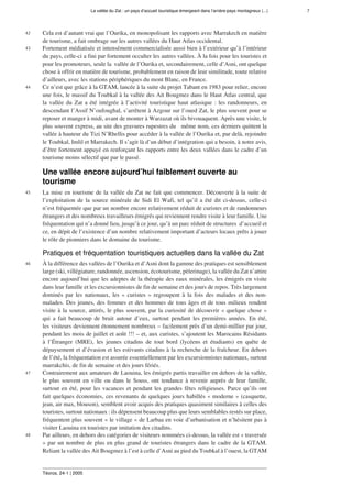 La vallée du Zat : un pays d’accueil touristique émergeant dans l’arrière-pays montagneux (...) 7
Téoros, 24-1 | 2005
42 Cela est d’autant vrai que l’Ourika, en monopolisant les rapports avec Marrakech en matière
de tourisme, a fait ombrage sur les autres vallées du Haut Atlas occidental.
43 Fortement médiatisée et intensément commercialisée aussi bien à l’extérieur qu’à l’intérieur
du pays, celle-ci a fini par fortement occulter les autres vallées. À la fois pour les touristes et
pour les promoteurs, seule la  vallée de l’Ourika et, secondairement, celle d’Asni, ont quelque
chose à offrir en matière de tourisme, probablement en raison de leur similitude, toute relative
d’ailleurs, avec les stations périphériques du mont Blanc, en France.
44 Ce n’est que grâce à la GTAM, lancée à la suite du projet Tabant en 1983 pour relier, encore
une fois, le massif du Toubkal à la vallée des Ait Bougmez dans le Haut Atlas central, que
la vallée du Zat a été intégrée à l’activité touristique haut atlasique : les randonneurs, en
descendant l’Assif N’oufoughal, s’arrêtent à Azgour sur l’oued Zat, le plus souvent pour se
reposer et manger à midi, avant de monter à Warzazat où ils bivouaquent. Après une visite, le
plus souvent express, au site des gravures rupestres du   même nom, ces derniers quittent la
vallée à hauteur du Tizi N’Rhellis pour accéder à la vallée de l’Ourika et, par delà, rejoindre
le Toubkal, Imlil et Marrakech. Il s’agit là d’un début d’intégration qui a besoin, à notre avis,
d’être fortement appuyé en renforçant les rapports entre les deux vallées dans le cadre d’un
tourisme moins sélectif que par le passé.
Une vallée encore aujourd’hui faiblement ouverte au
tourisme
45 La mise en tourisme de la vallée du Zat ne fait que commencer. Découverte à la suite de
l’exploitation de la source minérale de Sidi El Wafi, tel qu’il a été dit ci-dessus, celle-ci
n’est fréquentée que par un nombre encore relativement réduit de curistes et de randonneurs
étrangers et des nombreux travailleurs émigrés qui reviennent rendre visite à leur famille. Une
fréquentation qui n’a donné lieu, jusqu’à ce jour, qu’à un parc réduit de structures  d’accueil et
ce, en dépit de l’existence d’un nombre relativement important d’acteurs locaux prêts à jouer
le rôle de pionniers dans le domaine du tourisme.
Pratiques et fréquentation touristiques actuelles dans la vallée du Zat
46 À la différence des vallées de l’Ourika et d’Asni dont la gamme des pratiques est sensiblement
large (ski, villégiature, randonnée, ascension, écotourisme, pèlerinage), la vallée du Zat n’attire
encore aujourd’hui que les adeptes de la thérapie des eaux minérales, les émigrés en visite
dans leur famille et les excursionnistes de fin de semaine et des jours de repos. Très largement
dominés par les nationaux, les « curistes » regroupent à la fois des malades et des non-
malades. Des jeunes, des femmes et des hommes de tous âges et de tous milieux rendent
visite à la source, attirés, le plus souvent, par la curiosité de découvrir « quelque chose »
qui a fait beaucoup de bruit autour d’eux, surtout pendant les premières années. En été,
les visiteurs deviennent étonnement nombreux – facilement près d’un demi-millier par jour,
pendant les mois de juillet et août !!! – et, aux curistes, s’ajoutent les Marocains Résidants
à l’Étranger (MRE), les jeunes citadins de tout bord (lycéens et étudiants) en quête de
dépaysement et d’évasion et les estivants citadins à la recherche de la fraîcheur. En dehors
de l’été, la fréquentation est assurée essentiellement par les excursionnistes nationaux, surtout
marrakchis, de fin de semaine et des jours fériés.
47 Contrairement aux amateurs de Laouina, les émigrés partis travailler en dehors de la vallée,
le plus souvent en ville ou dans le Souss, ont tendance à revenir auprès de leur famille,
surtout en été, pour les vacances et pendant les grandes fêtes religieuses. Parce qu’ils ont
fait quelques économies, ces revenants de quelques jours habillés « moderne » (casquette,
jean, air max, blouson), semblent avoir acquis des pratiques quasiment similaires à celles des
touristes, surtout nationaux : ils dépensent beaucoup plus que leurs semblables restés sur place,
fréquentent plus souvent « le village » de Larbaa en voie d’urbanisation et n’hésitent pas à
visiter Laouina en touristes par imitation des citadins.
48 Par ailleurs, en dehors des catégories de visiteurs nommées ci-dessus, la vallée est « traversée
» par un nombre de plus en plus grand de touristes étrangers dans le cadre de la GTAM.
Reliant la vallée des Ait Bougmez à l’est à celle d’Asni au pied du Toubkal à l’ouest, la GTAM
 