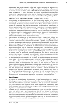 La vallée du Zat : un pays d’accueil touristique émergeant dans l’arrière-pays montagneux (...) 8
Téoros, 24-1 | 2005
transite par la vallée du Zat à hauteur d’Azgour et de Warzazt. De passage, les randonneurs ne
retiennent de cette dernière que les noms d’Azgour, de Warzazt et du plateau du Yagour, soit
un itinéraire est-ouest qui relie les vallées du Rdat et de l’Ourika le long de l’Assif n Oufoughal
par le Tizi N’Rhellis. Il s’agit là, en définitive, de pratiques touristiques fort classiques, d’un
côté, et d’une fréquentation encore très en deçà des potentialités touristiques de la vallée du
Zat, de l’autre ; des indicateurs dont l’impact sur les structures d’accueil ne peut être que limité.
Des structures d’accueil quasiment inexistantes à ce jour
49 La particularité des pratiques touristiques qui se développent dans la vallée du Zat ne peut
contribuer qu’à la création de structures d’accueil de bas niveau. En effet, si les randonneurs
et les émigrés de retour au pays sont totalement pris en charge, d’aucuns par les agences de
voyages qui leur assurent aussi bien l’accompagnement, l’hébergement que la bouffetance, et
les autres par leur famille, seuls les excursionnistes et les curistes peuvent être à la recherche de
structures d’accueil qui leur permettent de séjourner dans la vallée. La réponse à cette demande
a engendré un important développement du centre de Larbaa. La construction de chambres ou
de maisons destinées à la location s’est fortement développée au cours des premières années
d’exploitation de la source de Sidi El Wafi. Un semblant d’hôtel de quinze chambres a même
été édifié à Larbaa par un ancien émigré de retour au pays !
50 Un peu partout, des boutiques et des cafés-restaurants voient le jour en vue de répondre aux
besoins des touristes en produits de tout genre (viande, légumes et fruits, pâtisserie) et la
commune a aménagé un parc de stationnement automobile. Cependant l’éloignement, quoique
très relatif, de Laouina par rapport au centre de Larbaa, pose problème, en dépit de l’émergence
d’une activité jusque-là inconnue dans la vallée : le portage à dos de mulets des visiteurs.
51 Pour résoudre ce problème, les propriétaires des terrains voisins de la source ont commencé
à héberger les touristes dans des tentes qui se sont transformées, d’abord en huttes, puis en
cabanons, puis enfin en résidences construites en parpaing, le tout dans un manque total d’ordre
d’esthétique et de goût, l’objectif principal ayant été d’héberger le maximum de touristes
au moindre coût et ce, en raison de la modicité des moyens aussi bien des clients que des
promoteurs eux-mêmes. Par manque de moyens financiers, mais aussi parce que mal conseillés
et entièrement laissés à eux-mêmes, ceux-ci ont fini par tout rater.
52 Se donnant pour objectif de remédier à cet état de fait, des initiatives impulsées de l’intérieur
voient le jour : elles consistent à proposer aux touristes des structures d’accueil de qualité
susceptibles à la fois de satisfaire une demande touristique de plus en plus exigeante et de
préserver la beauté de l’environnement de la vallée. C’est dans ce cadre que s’inscrit, par
exemple, la construction par l’Association des Amis du Zat de trois gîtes ruraux aux douars de
Tizirt, de Warzazt et d’Aït Ali, dans le respect total de l’architecture et des savoir-faire locaux.
53 Ces gîtes, réalisés avec la participation active des villageois, s’adressent, en priorité, aux
amateurs de la randonnée douce (pédestre ou équestre) et aux amoureux de la nature et
de l’écotourisme1
, des produits nouveaux qui permettent de sortir des sentiers battus et de
proposer d’autres formes de tourisme dont la dynamisation doit être assumée, en priorité, par
les acteurs locaux de développement (populations, associations et collectivités locales)
Conclusion
54 Le tourisme, tel qu’il est pratiqué aujourd’hui dans les vallées dites touristiques de l’Ourika et
d’Asni, rapporte peu, de l’avis des habitants eux-mêmes. Pire encore, il ne fait qu’accentuer les
inégalités entre les familles au sein d’un même douar et entre les douars d’une même vallée.
Les vrais bénéficiaires de la manne touristique, surtout internationale, sont les hôtels et les
hôtels-restaurants capables de traiter avec les voyagistes, mais dont la propriété aussi bien que
la gestion échappent totalement à la vallée.
55 Loin donc de servir de facteur de développement pour les vallées du Haut Atlas, le tourisme
est en train de les « vider » des éléments les plus actifs de leurs habitants par le biais de
l’émigration en ville, soit carrément à l’étranger, pour les plus « chanceux » d’entre eux. C’est
donc à la fois pour en limiter les effets pervers de tout genre et pour en améliorer les retombées
positives tant sur les conditions de vie des populations locales que sur l’environnement de ces
vallées, que le tourisme en zone de montagne doit, à notre avis, être :
 