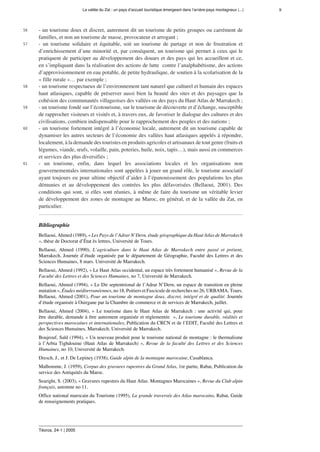 La vallée du Zat : un pays d’accueil touristique émergeant dans l’arrière-pays montagneux (...) 9
Téoros, 24-1 | 2005
56 - un tourisme doux et discret, autrement dit un tourisme de petits groupes ou carrément de
familles, et non un tourisme de masse, provocateur et arrogant ;
57 - un tourisme solidaire et équitable, soit un tourisme de partage et non de frustration et
d’enrichissement d’une minorité et, par conséquent, un tourisme qui permet à ceux qui le
pratiquent de participer au développement des douars et des pays qui les accueillent et ce,
en s’impliquant dans la réalisation des actions de lutte  contre l’analphabétisme, des actions
d’approvisionnement en eau potable, de petite hydraulique, de soutien à la scolarisation de la
« fille rurale »… par exemple ;
58 - un tourisme respectueux de l’environnement tant naturel que culturel et humain des espaces
haut atlasiques, capable de préserver aussi bien la beauté des sites et des paysages que la
cohésion des communautés villageoises des vallées ou des pays du Haut Atlas de Marrakech ;
59 - un tourisme fondé sur l’écotourisme, sur le tourisme de découverte et d’échange, susceptible
de rapprocher visiteurs et visités et, à travers eux, de favoriser le dialogue des cultures et des
civilisations, combien indispensable pour le rapprochement des peuples et des nations ;
60 - un tourisme fortement intégré à l’économie locale, autrement dit un tourisme capable de
dynamiser les autres secteurs de l’économie des vallées haut atlasiques appelés à répondre,
localement, à la demande des touristes en produits agricoles et artisanaux de tout genre (fruits et
légumes, viande, œufs, volaille, pain, poteries, huile, noix, tapis…), mais aussi en commerces
et services des plus diversifiés ;
61 - un tourisme, enfin, dans lequel les associations locales et les organisations non
gouvernementales internationales sont appelées à jouer un grand rôle, le tourisme associatif
ayant toujours eu pour ultime objectif d’aider à l’épanouissement des populations les plus
démunies et au développement des contrées les plus défavorisées (Bellaoui, 2001). Des
conditions qui sont, si elles sont réunies, à même de faire du tourisme un véritable levier
de développement des zones de montagne au Maroc, en général, et de la vallée du Zat, en
particulier.
Bibliographie
Bellaoui, Ahmed (1989), « Les Pays de l’Adrar N’Dern, étude géographique du Haut Atlas de Marrakech
», thèse de Doctorat d’État ès lettres, Université de Tours.
Bellaoui, Ahmed (1990), L’agriculture dans le Haut Atlas de Marrakech entre passé et présent,
Marrakech, Journée d’étude organisée par le département de Géographie, Faculté des Lettres et des
Sciences Humaines, 8 mars. Université de Marrakech.
Bellaoui, Ahmed (1992), « Le Haut Atlas occidental, un espace très fortement humanisé », Revue de la
Faculté des Lettres et des Sciences Humaines, no 7, Université de Marrakech.
Bellaoui, Ahmed (1994), « Le Dir septentrional de l’Adrar N’Dern, un espace de transition en pleine
mutation », Études méditerranéennes, no 18, Poitiers et Fascicule de recherches no 26, URBAMA, Tours.
Bellaoui, Ahmed (2001), Pour un tourisme de montagne doux, discret, intégré et de qualité. Journée
d’étude organisée à Ouirgane par la Chambre de commerce et de services de Marrakech, juillet.
Bellaoui, Ahmed (2004), « Le tourisme dans le Haut Atlas de Marrakech : une activité qui, pour
être durable, demande à être autrement organisée et réglementée  », Le tourisme durable, réalités et
perspectives marocaines et internationales, Publication du CRCN et de l’EDIT, Faculté des Lettres et
des Sciences Humaines, Marrakech, Université de Marrakech.
Boujrouf, Saïd (1994), « Un nouveau produit pour le tourisme national de montagne : le thermalisme
à l’Arbia Tighdouine (Haut Atlas de Marrakech) », Revue de la faculté des Lettres et des Sciences
Humaines, no 10, Université de Marrakech.
Dresch, J., et J. De Lepiney (1938), Guide alpin de la montagne marocaine, Casablanca.
Malhomme, J. (1959), Corpus des gravures rupestres du Grand Atlas, 1re partie, Rabat, Publication du
service des Antiquités du Maroc.
Searight, S. (2003), « Gravures rupestres du Haut Atlas. Montagnes Marocaines », Revue du Club alpin
français, automne no 11.
Office national marocain du Tourisme (1995), La grande traversée des Atlas marocains, Rabat, Guide
de renseignements pratiques.
 