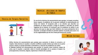 TECNICAS APLICADAS EN TERAPIA
DE PAREJA
Técnica de Terapia Narrativa
Es una de las técnicas de asesoramiento para parejas, la terapia narrativa,
busca separar el problema de la persona mediante la externalización de
temas de interés. El terapeuta pide a sus clientes que describa sus
problemas en forma narrativa y luego lo ayudará a reescribir las partes
negativas de la historia. Al reconocer que un problema no define a una
persona sino que es algo que tiene obtienes una nueva perspectiva de la
situación. La terapia narrativa le permite explorar el pasado para sacar a la
luz las negatividades que de otro modo permanecerían ocultas.
Método Gottman
Utiliza técnicas de asesoramiento para parejas para aumentar el afecto, la cercanía y el
respeto. Estas técnicas te ayudan a resolver conflictos cuando sientes que estás en un punto
muerto. Usted y su pareja aprenden a entenderse y a discutir los problemas con calma.
El Método Gottman de asesoramiento para parejas le muestra cómo construir mapas de
amor, que lo ayudan a aprender sobre el mundo psicológico de su pareja al mapear las
preocupaciones, tensiones, alegrías, esperanzas e historia de su pareja.
 