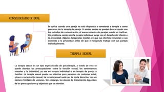 CONSEJERIAINDIVIDUAL
Se aplica cuando una pareja no está dispuesta a someterse a terapia o como
precursor de la terapia de pareja. Si ambas partes no pueden buscar ayuda con
los métodos de comunicación, el asesoramiento de parejas puede ser ineficaz.
Un problema común con la terapia individual surge con el derecho del cliente a
la privacidad. Algunos terapeutas insisten en que sus clientes renuncian a sus
derechos a la privacidad antes de que el terapeuta trabaje con sus parejas
individualmente.
TERAPIA SEXUAL
La terapia sexual es un tipo especializado de psicoterapia, a través de esta se
puede abordar las preocupaciones sobre la función sexual, los sentimientos
sexuales y la intimidad, ya sea en terapia individual o en terapia de pareja o
familiar. La terapia sexual puede ser efectiva para personas de cualquier edad,
género u orientación sexual. La terapia sexual suele ser de corta duración, con un
número limitado de sesiones. Sin embargo, los planes de tratamiento dependen
de las preocupaciones y objetivos que se abordan.
 