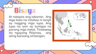 Bisaya
At natapos ang labanan. Ang
mga bato na inilabas ni langit
ay nagging mga lupa. Ang
lupa na iyon ay tumigas na
parang mga metal. Tinatawag
ito ngayong Pilipinas, ang
ating bansang sinilangan.
 