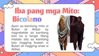 IbapangmgaMito:
Ayon sa kanilang mito si
Bulan at Aldao ay
nagrebelde sa kanilang
lolo na si langit. Nang
matalo sila sa kanilang
lolo nagging buwan si
Bulan at nagging araw si
Aldao.
Bicolano
 