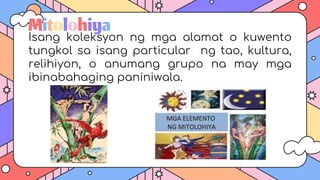Mitolohiya
Isang koleksyon ng mga alamat o kuwento
tungkol sa isang particular ng tao, kultura,
relihiyon, o anumang grupo na may mga
ibinabahaging paniniwala.
 
