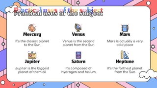 Jupiter is the biggest
planet of them all
Jupiter
Mars
It’s composed of
hydrogen and helium
Mercury
It’s the closest planet
to the Sun
Venus
Venus is the second
planet from the Sun
Saturn
Mars is actually a very
cold place
Neptune
It’s the farthest planet
from the Sun
Practicalusesofthesubject
 