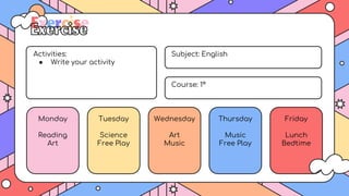 Activities:
● Write your activity
Monday
Reading
Art
Tuesday
Science
Free Play
Wednesday
Art
Music
Thursday
Music
Free Play
Friday
Lunch
Bedtime
Subject: English
Course: 1º
Exercise
 