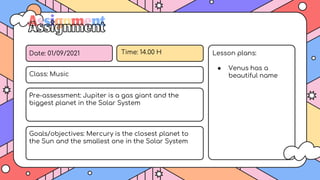 Date: 01/09/2021 Time: 14.00 H
Class: Music
Pre-assessment: Jupiter is a gas giant and the
biggest planet in the Solar System
Goals/objectives: Mercury is the closest planet to
the Sun and the smallest one in the Solar System
Lesson plans:
● Venus has a
beautiful name
Assignment
 
