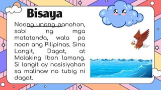 Bisaya
Noong unang panahon,
sabi ng mga
matatanda, wala pa
noon ang Pilipinas. Sina
Langit, Dagat, at
Malaking Ibon lamang.
Si langit ay nasisiyahan
sa malinaw na tubig ni
dagat.
 