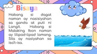 Bisaya
Habang si dagat
naman ay nasisiyahan
sa ganda at puti ni
Langit. Habang si
Malaking Ibon naman
ay lilipad-lipad lamang.
Sila ay nasiyahan sa
isa’t-isa.
 