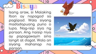 Bisaya
Isang araw, si Malaking
Ibon ay napagod sa
paglipad. Wala siyang
madadapuang puno o
lupa. Nag-isip siya ng
paraan. Ang naisip niya
ay papagawayin sina
langit at dagat. Wala an
siyang mahanap na
paraan.
 