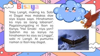 Bisaya
“Hoy Langit, making ka. Sabi
ni Dagat mas malakas daw
siya kaysa sayo. Hinahamon
ka niya sa isang labanan”.
Pagsisinungaling ni Ibon sa
Kanya. “Ha! Sinabi niya yon?
Sabihin mo sa kanya na
hinahamon ko siya sa Linggo”,
sabi ni Langit. At pumunta
naman si Ibon kay dagat.
 
