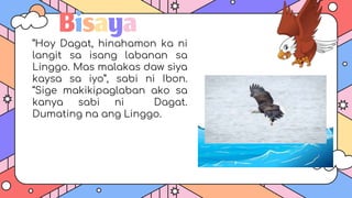Bisaya
“Hoy Dagat, hinahamon ka ni
langit sa isang labanan sa
Linggo. Mas malakas daw siya
kaysa sa iyo”, sabi ni Ibon.
“Sige makikipaglaban ako sa
kanya sabi ni Dagat.
Dumating na ang Linggo.
 