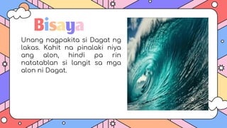 Bisaya
Unang nagpakita si Dagat ng
lakas. Kahit na pinalaki niya
ang alon, hindi pa rin
natatablan si langit sa mga
alon ni Dagat.
 